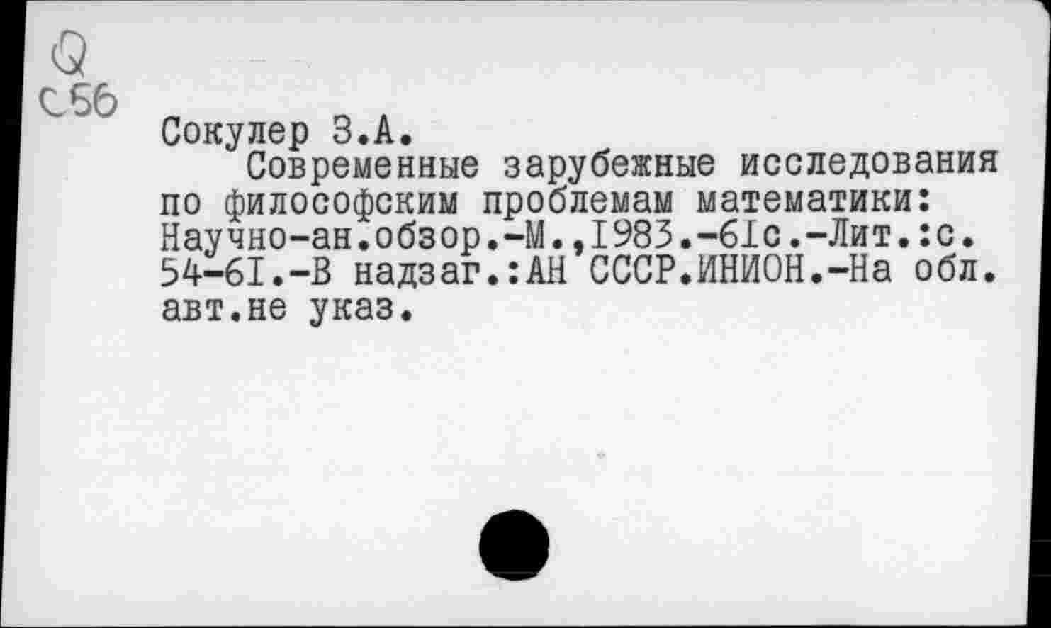 ﻿<5
156 „
Сокулер З.А.
Современные зарубежные исследования по философским проблемам математики: Научно-ан.обзор.-М.,1983.-61с.-Лит.:с. 54-61.-В надзаг.:АН СССР.ИНИОН.-На обл. авт.не указ.